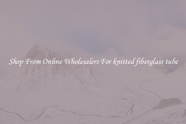 Shop From Online Wholesalers For knitted fiberglass tube
